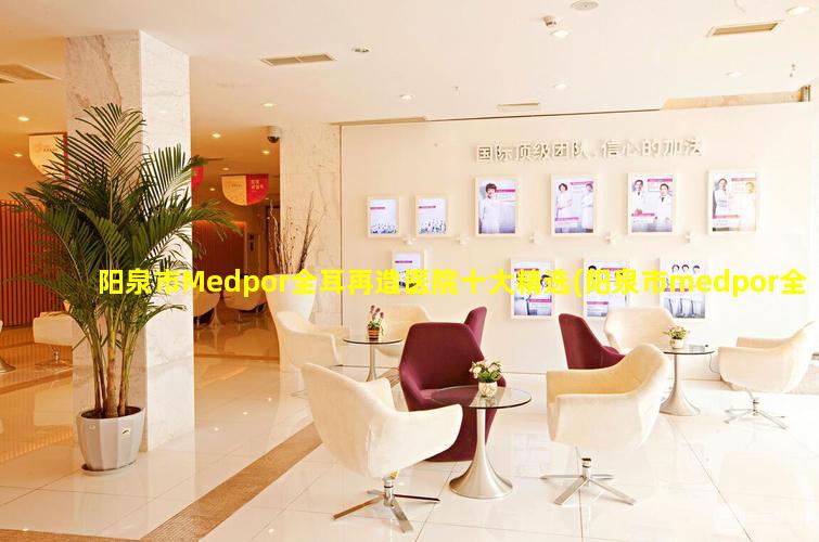 阳泉市Medpor全耳再造医院十大精选(阳泉市medpor全耳再 🦄 造医院十大精选)